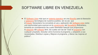 SOFTWARE LIBRE EN VENEZUELA
 El Software Libre más que un sistema operativo es una filosofía para la liberación
y soberanía tecnológica de nuestros pueblos, tan es así, que
el Estado Venezolano ha concebido el uso y aplicación del Software Libre como
una oportunidad para avanzar en la construcción del Socialismo Bolivariano,
tomando en consideración las cuatro libertades básicas que proporciona
la adopción del software libre, las cuales son las de "Usar el programa con
cualquier propósito, Estudiar cómo funciona el programa, y adaptarlo a sus
necesidades, Distribuir copias y Mejorar el programa, y liberar las mejoras al
público".
 