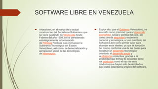 SOFTWARE LIBRE EN VENEZUELA
 Ahora bien, en el marco de la actual
construcción del Socialismo Bolivariano que
se viene gestando en Venezuela desde
Febrero del año 1999, se ha considerado
estratégicamente la formulación
de Políticas Públicas que promuevan la
Soberanía Tecnológica del Estado
Venezolano, así como, la democratización y
apropiación social de las tecnologías
de información.
 Es por ello, que el Gobierno Venezolano, ha
asumido como prioridad para el desarrollo
económico, social y político del país, así
como para la seguridad y soberanía
nacional y tecnológica, el uso prioritario del
Software Libre como primer paso para
alcanzar esos ideales, ya que la adopción
del mismo conforma una de las bases para
constituir un desarrollo tecnológico
orientado al desarrollo social y
la eficiencia productiva, gracias a la
posibilidad que brinda de socializar tanto
los productos como el uso de esos
productos que hayan sido desarrollados
bajo estos estándares propios del Software,
 