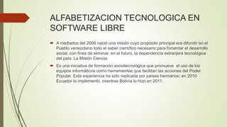 ALFABETIZACION TECNOLOGICA EN
SOFTWARE LIBRE
 A mediados del 2006 nació una misión cuyo propósito principal era difundir en el
Pueblo venezolano todo el saber científico necesario para fomentar el desarrollo
social, con fines de eliminar, en el futuro, la dependencia extranjera tecnológica
del país: La Misión Ciencia.
 Es una iniciativa de formación sociotecnológica que promueve el uso de los
equipos informáticos como herramientas que facilitan las acciones del Poder
Popular. Esta experiencia ha sido replicada por países hermanos; en 2010
Ecuador lo implementó, mientras Bolivia lo hizo en 2011.
 