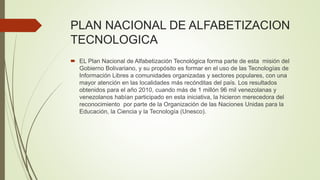 PLAN NACIONAL DE ALFABETIZACION
TECNOLOGICA
 EL Plan Nacional de Alfabetización Tecnológica forma parte de esta misión del
Gobierno Bolivariano, y su propósito es formar en el uso de las Tecnologías de
Información Libres a comunidades organizadas y sectores populares, con una
mayor atención en las localidades más recónditas del país. Los resultados
obtenidos para el año 2010, cuando más de 1 millón 96 mil venezolanas y
venezolanos habían participado en esta iniciativa, la hicieron merecedora del
reconocimiento por parte de la Organización de las Naciones Unidas para la
Educación, la Ciencia y la Tecnología (Unesco).
 