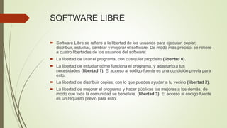 SOFTWARE LIBRE
 Software Libre se refiere a la libertad de los usuarios para ejecutar, copiar,
distribuir, estudiar, cambiar y mejorar el software. De modo más preciso, se refiere
a cuatro libertades de los usuarios del software:
 La libertad de usar el programa, con cualquier propósito (libertad 0).
 La libertad de estudiar cómo funciona el programa, y adaptarlo a tus
necesidades (libertad 1). El acceso al código fuente es una condición previa para
esto.
 La libertad de distribuir copias, con lo que puedes ayudar a tu vecino (libertad 2).
 La libertad de mejorar el programa y hacer públicas las mejoras a los demás, de
modo que toda la comunidad se beneficie. (libertad 3). El acceso al código fuente
es un requisito previo para esto.
 