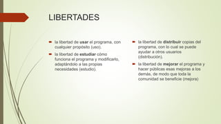 LIBERTADES
 la libertad de usar el programa, con
cualquier propósito (uso).
 la libertad de estudiar cómo
funciona el programa y modificarlo,
adaptándolo a las propias
necesidades (estudio).
 la libertad de distribuir copias del
programa, con lo cual se puede
ayudar a otros usuarios
(distribución).
 la libertad de mejorar el programa y
hacer públicas esas mejoras a los
demás, de modo que toda la
comunidad se beneficie (mejora)
 
