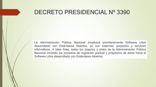 DECRETO PRESIDENCIAL Nº 3390
La Administración Pública Nacional empleará prioritariamente Software Libre
desarrollado con Estándares Abiertos, en sus sistemas, proyectos y servicios
informáticos. A tales fines, todos los órganos y entes de la Administración Pública
Nacional iniciarán los procesos de migración gradual y progresiva de éstos hacia el
Software Libre desarrollado con Estándares Abiertos.
 