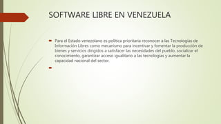 SOFTWARE LIBRE EN VENEZUELA
 Para el Estado venezolano es política prioritaria reconocer a las Tecnologías de
Información Libres como mecanismo para incentivar y fomentar la producción de
bienes y servicios dirigidos a satisfacer las necesidades del pueblo, socializar el
conocimiento, garantizar acceso igualitario a las tecnologías y aumentar la
capacidad nacional del sector.

 