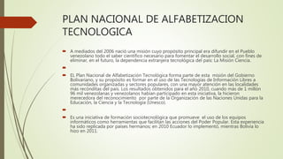 PLAN NACIONAL DE ALFABETIZACION
TECNOLOGICA
 A mediados del 2006 nació una misión cuyo propósito principal era difundir en el Pueblo
venezolano todo el saber científico necesario para fomentar el desarrollo social, con fines de
eliminar, en el futuro, la dependencia extranjera tecnológica del país: La Misión Ciencia.

 EL Plan Nacional de Alfabetización Tecnológica forma parte de esta misión del Gobierno
Bolivariano, y su propósito es formar en el uso de las Tecnologías de Información Libres a
comunidades organizadas y sectores populares, con una mayor atención en las localidades
más recónditas del país. Los resultados obtenidos para el año 2010, cuando más de 1 millón
96 mil venezolanas y venezolanos habían participado en esta iniciativa, la hicieron
merecedora del reconocimiento por parte de la Organización de las Naciones Unidas para la
Educación, la Ciencia y la Tecnología (Unesco).

 Es una iniciativa de formación sociotecnológica que promueve el uso de los equipos
informáticos como herramientas que facilitan las acciones del Poder Popular. Esta experiencia
ha sido replicada por países hermanos; en 2010 Ecuador lo implementó, mientras Bolivia lo
hizo en 2011.
 