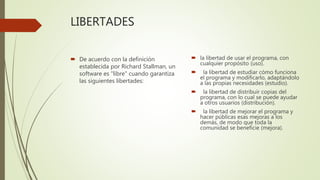 LIBERTADES
 De acuerdo con la definición
establecida por Richard Stallman, un
software es "libre" cuando garantiza
las siguientes libertades:
 la libertad de usar el programa, con
cualquier propósito (uso).
 la libertad de estudiar cómo funciona
el programa y modificarlo, adaptándolo
a las propias necesidades (estudio).
 la libertad de distribuir copias del
programa, con lo cual se puede ayudar
a otros usuarios (distribución).
 la libertad de mejorar el programa y
hacer públicas esas mejoras a los
demás, de modo que toda la
comunidad se beneficie (mejora).
 