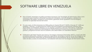 SOFTWARE LIBRE EN VENEZUELA
 Para el Estado venezolano es política prioritaria reconocer a las Tecnologías de Información Libres como
mecanismo para incentivar y fomentar la producción de bienes y servicios dirigidos a satisfacer las
necesidades del pueblo, socializar el conocimiento, garantizar acceso igualitario a las tecnologías y
aumentar la capacidad nacional del sector.
 Por esta razón, el 28 de diciembre de 2004 publica en Gaceta Oficial N° 38.095 el Decreto N° 3.390 que
establece: “Artículo 1. La Administración Pública Nacional empleará prioritariamente Software Libre
desarrollado con Estándares Abiertos, en sus sistemas, proyectos y servicios informáticos. A tales fines,
todos los órganos y entes de la Administración Pública Nacional iniciarán los procesos de migración
gradual y progresiva de éstos hacia el Software Libre desarrollado con Estándares Abiertos”.
 El Ministerio del Poder Popular para Ciencia, Tecnología e Industrias Intermedias (MCTI), a través del CNTI,
el Gobierno Bolivariano avanza en materia de capacitación tecnológica, inserción de las tecnologías en las
Misiones Bolivarianas, desarrollos de herramientas para la automatización de las instituciones públicas,
redes de datos, acceso al conocimiento y normalización del sector de Tecnologías de Información Libres.
 