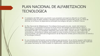 PLAN NACIONAL DE ALFABETIZACION
TECNOLOGICA
 A mediados del 2006 nació una misión cuyo propósito principal era difundir en el Pueblo
venezolano todo el saber científico necesario para fomentar el desarrollo social, con fines de
eliminar, en el futuro, la dependencia extranjera tecnológica del país: La Misión Ciencia.
 EL Plan Nacional de Alfabetización Tecnológica forma parte de esta misión del Gobierno
Bolivariano, y su propósito es formar en el uso de las Tecnologías de Información Libres a
comunidades organizadas y sectores populares, con una mayor atención en las localidades más
recónditas del país. Los resultados obtenidos para el año 2010, cuando más de 1 millón 96 mil
venezolanas y venezolanos habían participado en esta iniciativa, la hicieron merecedora del
reconocimiento por parte de la Organización de las Naciones Unidas para la Educación, la Ciencia y
la Tecnología (Unesco).
 Es una iniciativa de formación sociotecnológica que promueve el uso de los equipos informáticos
como herramientas que facilitan las acciones del Poder Popular. Esta experiencia ha sido replicada
por países hermanos; en 2010 Ecuador lo implementó, mientras Bolivia lo hizo en 2011.
 