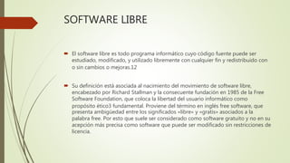 SOFTWARE LIBRE
 El software libre es todo programa informático cuyo código fuente puede ser
estudiado, modificado, y utilizado libremente con cualquier fin y redistribuido con
o sin cambios o mejoras.12
 Su definición está asociada al nacimiento del movimiento de software libre,
encabezado por Richard Stallman y la consecuente fundación en 1985 de la Free
Software Foundation, que coloca la libertad del usuario informático como
propósito ético3 fundamental. Proviene del término en inglés free software, que
presenta ambigüedad entre los significados «libre» y «gratis» asociados a la
palabra free. Por esto que suele ser considerado como software gratuito y no en su
acepción más precisa como software que puede ser modificado sin restricciones de
licencia.
 