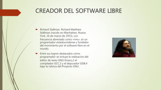 CREADOR DEL SOFTWARE LIBRE
 Richard Stallman. Richard Matthew
Stallman (nacido en Manhattan, Nueva
York, 16 de marzo de 1953), con
frecuencia abreviado como «rms», es un
programador estadounidense y fundador
del movimiento por el software libre en el
mundo.
 Entre sus logros destacados como
programador se incluye la realización del
editor de texto GNU Emacs,2 el
compilador GCC,3 y el depurador GDB,4
bajo la rúbrica del Proyecto GNU.
 