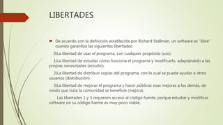 LIBERTADES
 De acuerdo con la definición establecida por Richard Stallman, un software es "libre"
cuando garantiza las siguientes libertades:
0)La libertad de usar el programa, con cualquier propósito (uso).
1)La libertad de estudiar cómo funciona el programa y modificarlo, adaptándolo a las
propias necesidades (estudio).
2)La libertad de distribuir copias del programa, con lo cual se puede ayudar a otros
usuarios (distribución).
3)La libertad de mejorar el programa y hacer públicas esas mejoras a los demás, de
modo que toda la comunidad se beneficie (mejora).
Las libertades 1 y 3 requieren acceso al código fuente, porque estudiar y modificar
software sin su código fuente es muy poco viable.
 