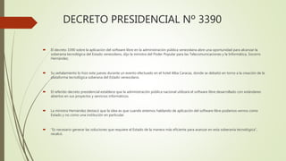 DECRETO PRESIDENCIAL Nº 3390
 El decreto 3390 sobre la aplicación del software libre en la administración pública venezolana abre una oportunidad para alcanzar la
soberanía tecnológica del Estado venezolano, dijo la ministra del Poder Popular para las Telecomunicaciones y la Informática, Socorro
Hernández.
 Su señalamiento lo hizo este jueves durante un evento efectuado en el hotel Alba Caracas, donde se debatió en torno a la creación de la
plataforma tecnológica soberana del Estado venezolano.
 El referido decreto presidencial establece que la administración pública nacional utilizará el software libre desarrollado con estándares
abiertos en sus proyectos y servicios informáticos.
 La ministra Hernández destacó que la idea es que cuando estemos hablando de aplicación del software libre podamos vernos como
Estado y no como una institución en particular.
 “Es necesario generar las soluciones que requiere el Estado de la manera más eficiente para avanzar en esta soberanía tecnológica”,
recalcó.
 