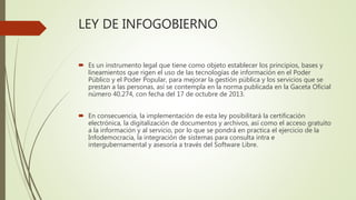 LEY DE INFOGOBIERNO
 Es un instrumento legal que tiene como objeto establecer los principios, bases y
lineamientos que rigen el uso de las tecnologías de información en el Poder
Público y el Poder Popular, para mejorar la gestión pública y los servicios que se
prestan a las personas, así se contempla en la norma publicada en la Gaceta Oficial
número 40.274, con fecha del 17 de octubre de 2013.
 En consecuencia, la implementación de esta ley posibilitará la certificación
electrónica, la digitalización de documentos y archivos, así como el acceso gratuito
a la información y al servicio, por lo que se pondrá en practica el ejercicio de la
Infodemocracia, la integración de sistemas para consulta intra e
intergubernamental y asesoría a través del Software Libre.
 