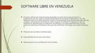 SOFTWARE LIBRE EN VENEZUELA
 El marco referencial anteriormente abordado, es parte de la argumentación y
justificación por las cuales el Estado Venezolano ha asumido la aplicación y uso del
Software Libre en la administración Publica, fundamentalmente identificado para ello las
ventajas comparativas del Software Libre respecto al Software Propietario y que se
traducen en garantía para la soberanía Tecnológica y la Seguridad Nacional, ya que
entre muchas otras el Software Libre permite minimizar los riesgos que están asociados
a:
 Filtración de los Datos Confidenciales.
 Imposibilidad de Acceso a los Datos.
 Manipulación en la modificación de los Datos.
 