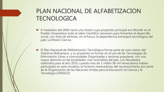 PLAN NACIONAL DE ALFABETIZACION
TECNOLOGICA
 A mediados del 2006 nació una misión cuyo propósito principal era difundir en el
Pueblo Venezolano todo el saber Científico necesario para fomentar el desarrollo
social, con fines de eliminar, en el futuro, la dependencia extranjera tecnológica del
país: La Misión Ciencia
 El Plan Nacional de Alfabetización Tecnológica forma parte de esta misión del
Gobierno Bolivariano, y su propósito es formar en el uso de las Tecnologías de
Información Libres a comunidades Organizadas y sectores populares, con una
mayor atención en las localidades mas recónditas del país. Los Resultados
obtenidos para el año 2010, cuando mas de 1 millón 96 mil venezolanos habían
participado en esta iniciativa, la hicieron merecedoras del reconocimiento por parte
de la Organización de las Naciones Unidas para la Educación; la Ciencia y la
Tecnología (UNESCO)
 