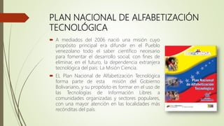 PLAN NACIONAL DE ALFABETIZACIÓN
TECNOLÓGICA
 A mediados del 2006 nació una misión cuyo
propósito principal era difundir en el Pueblo
venezolano todo el saber científico necesario
para fomentar el desarrollo social, con fines de
eliminar, en el futuro, la dependencia extranjera
tecnológica del país: La Misión Ciencia.
 EL Plan Nacional de Alfabetización Tecnológica
forma parte de esta misión del Gobierno
Bolivariano, y su propósito es formar en el uso de
las Tecnologías de Información Libres a
comunidades organizadas y sectores populares,
con una mayor atención en las localidades más
recónditas del país.
 