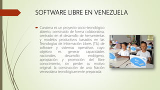 SOFTWARE LIBRE EN VENEZUELA
 Canaima es un proyecto socio-tecnológico
abierto, construido de forma colaborativa,
centrado en el desarrollo de herramientas
y modelos productivos basados en las
Tecnologías de Información Libres (TIL) de
software y sistemas operativos cuyo
objetivo es generar capacidades
nacionales, desarrollo endógeno,
apropiación y promoción del libre
conocimiento, sin perder su motivo
original: la construcción de una Nación
venezolana tecnológicamente preparada.
 