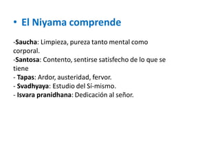 • El Niyama comprende
-Saucha: Limpieza, pureza tanto mental como
corporal.
-Santosa: Contento, sentirse satisfecho de lo que se
tiene
- Tapas: Ardor, austeridad, fervor.
- Svadhyaya: Estudio del Sí-mismo.
- Isvara pranidhana: Dedicación al señor.
 