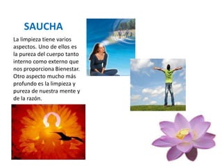 SAUCHA
La limpieza tiene varios
aspectos. Uno de ellos es
la pureza del cuerpo tanto
interno como externo que
nos proporciona Bienestar.
Otro aspecto mucho más
profundo es la limpieza y
pureza de nuestra mente y
de la razón.
 