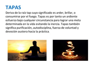 TAPAS
Deriva de la raíz tap cuyo significado es arder, brillar, o
consumirse por el fuego. Tapas es por tanto un ardiente
esfuerzo bajo cualquier circunstancia para lograr una meta
determinada en la vida evitando la inercia. Tapas también
significa purificación, autodisciplina, fuerza de voluntad y
devoción austera hacia la práctica.
 