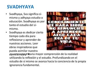 SVADHYAYA
• Svadhyaya, Sva significa sí-
mismo y adhyaya estudio o
educación. Svadhyaya es por
tanto el estudio del sí-
mismo.
• Svadhyaya es dedicar cierto
tiempo cada día para
reflexionar y aprender de
nuestras acciones. Leer
obras inspiradoras que
pueda asimilar nuestra
cqounecnieonscpiaeyrmiteuna mayor comprensión de la realidad
utilizando la reflexión y el estudio. Profundizando en el
estudio de sí mismo se avanza hacia la conciencia de la propia
ignorancia fundamental.
 