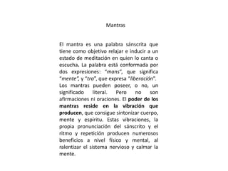 Mantras
El mantra es una palabra sánscrita que
tiene como objetivo relajar e inducir a un
estado de meditación en quien lo canta o
escucha. La palabra está conformada por
dos expresiones: “mans”, que significa
“mente”, y “tra”, que expresa “liberación”.
Los mantras pueden poseer, o no, un
significado literal. Pero no son
afirmaciones ni oraciones. El poder de los
mantras reside en la vibración que
producen, que consigue sintonizar cuerpo,
mente y espíritu. Estas vibraciones, la
propia pronunciación del sánscrito y el
ritmo y repetición producen numerosos
beneficios a nivel físico y mental, al
ralentizar el sistema nervioso y calmar la
mente.
 