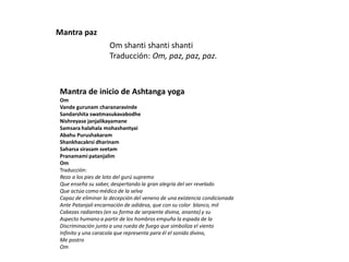 Om shanti shanti shanti
Traducción: Om, paz, paz, paz.
Mantra paz
Mantra de inicio de Ashtanga yoga
Om
Vande gurunam charanaravinde
Sandarshita swatmasukavabodhe
Nishreyase janjalikayamane
Samsara halahala mohashantyai
Abahu Purushakaram
Shankhacakrsi dharinam
Saharsa sirasam svetam
Pranamami patanjalim
Om
Traducción:
Rezo a los pies de loto del gurú supremo
Que enseña su saber, despertando la gran alegría del ser revelado
Que actúa como médico de la selva
Capaz de eliminar la decepción del veneno de una existencia condicionada
Ante Patanjali encarnación de adidesa, que con su color blanco, mil
Cabezas radiantes (en su forma de serpiente divina, ananta) y su
Aspecto humano a partir de los hombros empuña la espada de la
Discriminación junto a una rueda de fuego que simboliza el viento
Infinito y una caracola que representa para él el sonido divino,
Me postro
Om
 