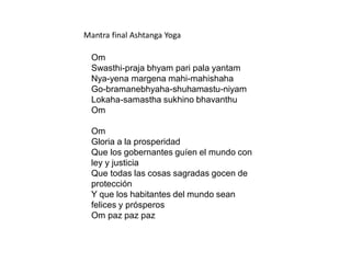 Mantra final Ashtanga Yoga
Om
Swasthi-praja bhyam pari pala yantam
Nya-yena margena mahi-mahishaha
Go-bramanebhyaha-shuhamastu-niyam
Lokaha-samastha sukhino bhavanthu
Om
Om
Gloria a la prosperidad
Que los gobernantes guíen el mundo con
ley y justicia
Que todas las cosas sagradas gocen de
protección
Y que los habitantes del mundo sean
felices y prósperos
Om paz paz paz
 