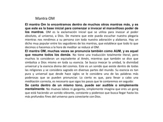 Mantra OM
El mantra Om lo encontramos dentro de muchos otros mantras más, y es
que este es la base inicial para comenzar a invocar el maravilloso poder de
los mantras. OM es la exclamación inicial que se utiliza para invocar al poder
absoluto, al universo, a Dios. De manera que este pueda escuchar nuestra plegaria
mientras nos rendimos a su persona con toda nuestra adoración y alabanza. Hay un
dicho muy popular entre los seguidores de los mantras, que establece que todo lo que
decimos o hacemos a la hora de meditar se reduce al OM.
El mantra OM, muchas veces se pronuncia también como AUM, y es aquel
que resume todos los demás. No tiene una traducción totalmente literal, pero
muchos lo consideran un equivalente al Amén, mientras que también se dice que
simboliza a Dios mismo en toda su esencia. Se busca invocar la unidad, la divinidad
universal y la esencia divina del cosmos. Este es un sonido que existe dentro de todas
las religiones y se considera sagrado en diversas partes del mundo. Su esencia es tan
pura y universal que desde hace siglos se le considera una de las palabras más
poderosas que se pueden pronunciar. Lo cierto es que, para llevar a cabo una
meditación correcta, es necesario que sigas los pasos que te contaremos en seguida:
Se canta dentro de un mismo tono, puede ser audible o simplemente
mentalmente. No muevas labios ni garganta, simplemente imagina que eres un gong
que está haciendo un sonido vibrante, constante y poderoso que busca llegar hasta los
más profundos fines del universo para conectarte con Dios.
 