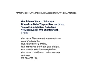 Om Sahana Vavatu, Saha Nau
Bhunaktu, Saha Viiryam Karavaavahai,
Tejasvi Nau Adhiitam Astu, Maa
Vidvissaavahai, Om Shanti Shanti
Shanti
Om, que la Divina proteja tanto al maestro
como al estudiante.
Que nos alimente y proteja.
Que trabajemos juntos con gran energía.
Que nuestros estudios sean efectivos.
Que nunca nos odiemos o peleemos entre
nosotros.
Om Paz, Paz, Paz.
MANTRA DE HUMILDAD DEL ESTADO CONSTANTE DE APRENDER
 
