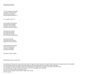 Mahamrtunjaya Mantra
*** Om Tryambakam Yajamahe
Sugandhim Pushtivardhanam
Urvarukamiva Bandhanan
Mrityor Mukshiya Mamritat ***
*** se repiten 3 veces ***
Om Sarvesham Svasti Bhavatu
Sarvesham Shantir Bhavatu
Sarvesham Purnam Bhavatu
Sarvesham Mangalam Bhavatu
Sarve Bhavantu Sukhinah
Sarve Santu Niramayaah
Sarve Bhadrani Pasyantu
Ma Kaschid-Dukha-Bhag-Bhavet
Asato Ma Sat Gamaya
Tamaso Ma Jyortir Gamaya
Mrityor-Ma Amritam Gamaya
Om Purnamadah Purnamidam
Purnat Purnamudachyate
Purnasya Purnamadaya
Purnamevavashishyate
Om Shantih, Shantih, Shantih
El significado seria más o menos esto:
Om, adoramos al Señor de los tres ojos (Señor Siva), quien es fragante y nutre a todos los seres, pueda Él liberarnos de la muerte para alcanzar la inmortalidad.
Om, todos tengan condiciones propicias, que todos tengan paz, que todos tengan plenitud, que todos tengan prosperidad.
Om, que todos sean felices, que todos se liberen de la incapacidad, que todos cuiden a los demás, que nadie sufra de aflicciones.
Om, condúceme de lo irreal a lo Real, de la oscuridad a la luz, de la mortalidad a la inmortalidad.
Om, eso es el Todo. Del Todo se manifiesta el Todo.
Cuando el Todo es negado lo que permanece sigue siendo el Todo.
Om, Paz, Paz, Paz.
 