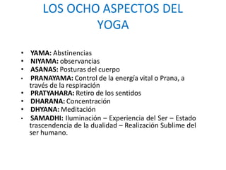 LOS OCHO ASPECTOS DEL
YOGA
• YAMA: Abstinencias
• NIYAMA: observancias
• ASANAS: Posturas del cuerpo
• PRANAYAMA: Control de la energía vital o Prana, a
través de la respiración
• PRATYAHARA: Retiro de los sentidos
• DHARANA: Concentración
• DHYANA: Meditación
• SAMADHI: Iluminación – Experiencia del Ser – Estado
trascendencia de la dualidad – Realización Sublime del
ser humano.
 
