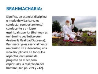 BRAHMACHARIA:
Significa, en esencia, disciplina
o modo de vida (carya es
conducta, comportamiento)
conducente a un logro
espiritual superior (Brahman es
un término vedántico que
designa la Realidad Suprema).
Brahmacarya es esencialmente
un camino de autocontrol, una
vida disciplinada en todos los
aspectos, en función del
progreso en el sendero
espiritual y la realización del
hombre [Kar, pp. 239 y 242].
 