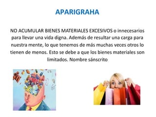 APARIGRAHA
NO ACUMULAR BIENES MATERIALES EXCESIVOS o innecesarios
para llevar una vida digna. Además de resultar una carga para
nuestra mente, lo que tenemos de más muchas veces otros lo
tienen de menos. Esto se debe a que los bienes materiales son
limitados. Nombre sánscrito
 