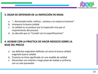 .
                                         .
                                     .

    3. DEJAR DE DEPENDER DE LA INSPECCIÓN EN MASA

      a. “…Demasiado tardía, ineficaz , costosa y no mejora el proceso”
      b. Incorporar la buena calidad
      c. La calidad no se produce por la inspección sino por el
.




         mejoramiento del proceso
      d. Lo absurdo que es “Cumplir con la especificaciones”


    4. ACABAR CON LA PRACTICA DE HACER NEGOCIO SOBRE LA
    BASE DEL PRECIO

      a. Los defectos engendran defectos así como la buena calidad
         engendra buena calidad
      b. El precio no tiene significado sin una medida de calidad
      c. Desarrollar una relación a largo plazo de lealtad y confianza
         con un solo proveedor


                                                                          13
 