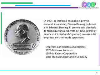 .
            .
        .




                En 1951, se implantó en Japón el premio
                nacional a la calidad, Premio Deming en honor
                a W. Edwards Deming. El premio esta diseñado
.




                de forma que unos expertos del JUSE (Union of
                Japanese Scientist and Engineers) evalúan a las
                empresas en criterios de operativos.


                 Empresas Constructoras Ganadoras:
                 1979-Takenaka Komuten
                 1982-La Kajima Corporation
                 1983-Shimizu Construction Company




                                                              4
 