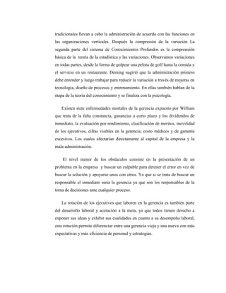 tradicionales llevan a cabo la administración de acuerdo con las funciones en
las organizaciones verticales. Después la compresión de la variación La
segunda parte del sistema de Conocimientos Profundos es la comprensión
básica de la teoría de la estadística y las variaciones. Observamos variaciones
en todas partes, desde la forma de golpear una pelota de golf hasta la comida y
el servicio en un restaurante. Deming sugirió que la administración primero
debe entender y luego trabajar para reducir la variación a través de mejoras en
tecnología, diseño de procesos y entrenamiento. En ellas también hablan de la
etapa de la teoría del conocimiento y se finaliza con la psicología.
Existen siete enfermedades mortales de la gerencia expuesto por William
que trata de la falta constancia, ganancias a corto plazo y los dividendos de
inmediato, la evaluación por rendimiento, clasificación de meritos, movilidad
de los ejecutivos, cifras visibles en la gerencia, costo médicos y de garantía
excesivos. Los cuales afectarían directamente al capital de la empresa y la
mala administración.
El nivel menor de los obstáculos consiste en la presentación de un
problema en la empresa y buscar un culpable para detener el error en vez de
buscar la solución y apoyarse unos con otros. Ya que si se trata de buscar un
responsable el inmediato seria la gerencia ya que son los responsables de la
toma de decisiones ante cualquier proceso.
La rotación de los ejecutivos que laboren en la gerencia es también parte
del desarrollo laboral y aceración a la meta, ya que todos tienen derecho a
exponer sus ideas y exhibir sus cualidades en cuanto a su desempeño laboral,
esta rotación permite diferenciar entre una gerencia vieja y una nueva con más
expectativas y más eficiencia de personal y estrategias.
 