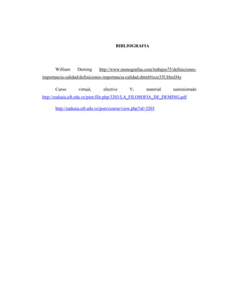 BIBLIOGRAFIA
William Deming http://www.monografias.com/trabajos75/definiciones-
importancia-calidad/definiciones-importancia-calidad.shtml#ixzz33UHmJJ4y
Curso virtual, elective V, material suministrado
http://eadsaia.uft.edu.ve/psm/file.php/3203/LA_FILOSOFIA_DE_DEMING.pdf
http://eadsaia.uft.edu.ve/psm/course/view.php?id=3203
 