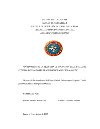 UNIVERSIDAD DE ORIENTE
NÚCLEO DE ANZOÁTEGUI
ESCUELA DE INGENIERÍA Y CIENCIAS APLICADAS
DEPARTAMENTO DE INGENIERIA QUIMICA
AREAS ESPECIALES DE GRADO
“EVALUACIÓN DE LA FILOSOFÍA DE OPERACIÓN DEL SISTEMA DE
CONTROL DE UNA TORRE FRACCIONADORA DE PROPANO (C3)”
Monografía Presentada ante la Universidad de Oriente como Requisito Parcial
para Optar al título de Ingeniero Quimico.
REALIZADO POR:
Briceño Fajardo, Yeison Luis Matheus, Deidamia Josefina
Puerto la Cruz, Agosto de 2007
 