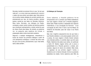 Sócrates mantém-se sempre ﬁrme no seu “só sei que          3.2 Diálogos de Transição
nada sei”, e a única coisa que pretende pôr à prova é
o saber dos que acham que sabem algo. Esta postura
só se veriﬁca nestes diálogos do primeiro período que,     Como sabemos, a ﬁlosoﬁa platónica foi-se
precisamente por isso, se chama socrático, (porque         enriquecendo com o contacto que Platão estabeleceu
parece manter-se nas teses do Sócrates histórico).         nas suas viagens à Sicília com a ﬁlosoﬁa pitagórica.
Mais tarde, Sócrates, nos diálogos de Platão,              Desta seita, Platão recolheu a idealidade dos objectos
começará a expor certos núcleos de doutrina positiva       matemáticos, a sua concepção de harmonia        a sua
que constituem precisamente o núcleo central do que        concepção de alma. Isto é: tudo o que lhe faltava, da
se chama Teoria das Ideias. No entanto, já podemos         inﬂuência de Sócrates, para dar corpo à sua Teoria
ver, na pergunta pela essência da virtude, a               das Ideias.
preparação deste núcleo doutrinário posterior.
                                                           Mas não é legítimo esquecermo-nos de que toda a
Segundo a tradição heideggeriana, interpreta-se a          sua ﬁlosoﬁa obedece a uma preocupação central com
busca da virtude nos primeiros diálogos a partir de        a justiça. As suas viagens à Sicília tiveram sempre
uma perspectiva ontológica: a virtude não seria mais       uma intenção política, no sentido digno que tem para
do que o ser do ente, precisamente o que, mais tarde,      Platão. Sabemos isto pelas suas cartas, em particular
será a ideia de Bem.                                       a Carta VII. Nestas viagens tentou pôr à prova a
                                                           possibilidade de a ﬁlosoﬁa governar a cidade, sem
                                                           sucesso, diga-se em abono da verdade. Mais tarde,
                                                           ao regressar da sua primeira viagem3, fundou a
                                                           Academia com a mesma intenção: formar os possíveis
                                                           estadistas da cidade. Como sabemos pelo Mito da
                                                                                                               16




                                                    iBooks Author
 