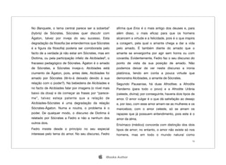 No Banquete, o tema central parece ser a soberba5         aﬁrma que Eros é o mais antigo dos deuses e, para
(hybris) de Sócrates. Sócrates quer discutir com          além disso, o mais eﬁcaz para que os homens
Ágaton, talvez por inveja do seu sucesso. Esta            alcancem a virtude e a felicidade, pois é o que inspira
degradação da ﬁlosoﬁa (se entendermos que Sócrates        a coragem, pela qual o amante chega a dar a vida
é a ﬁgura da ﬁlosoﬁa) poderia ser corroborada pelo        pelo amado. É também diante do amado que o
facto de a verdade já não estar em Sócrates, mas em       amante se envergonha por agir sem honra ou com
Diotima, ou pela participação infeliz de Alcibíades6, o   covardia. Evidentemente, Fedro faz o seu discurso do
fracasso pedagógico de Sócrates. Àgaton é o amado         ponto de vista da sua posição de amado. Não
de Sócrates, e Sócrates inveja-o. Alcibíades está         podemos deixar de ver neste discurso a ironia
ciumento de Ágaton, pois, antes dele, Alcibíades foi      platónica, tendo em conta a pouca virtude que
amado por Sócrates (tê-lo-á deixado devido à sua          demonstra Alcibíades, o amante de Sócrates.
relação com o poder?). Na bebedeira de Alcibíades e       Segundo Pausanias, há duas Afrodites: a Afrodite
no facto de Alcibíades falar por imagens (o nível mais    Pandemo (para todo o povo) e a Afrodite Urânia
baixo da doxa) e de começar as frases por “parece-        (celeste, divina); por conseguinte, haveria dois tipos de
me”, talvez esteja patente que a relação de               amor. O amor vulgar é o que dá satisfação ao desejo
Alcibíades-Sócrates é uma degradação da relação           e, por isso, com esse amor amam-se as mulheres e os
Sócrates-Ágaton. Numa e noutra, o problema é o            mancebos; com o amor celeste, só se amam os
poder. De qualquer modo, o discurso de Diotima é          rapazes que já possuem entendimento, pois este é o
relatado por Sócrates a Fedro e não a nenhum dos          amor da alma.
outros dois.
                                                          Erixímaco (médico) concorda com distinção dos dois
Fedro insiste desde o princípio no seu especial           tipos de amor; no entanto, o amor não existe só nos
interesse pelo tema do amor. No seu discurso, Fedro       homens, mas em todo o mundo natural como
                                                                                                                 19




                                                   iBooks Author
 