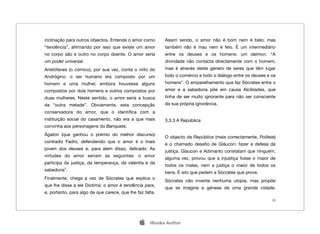 inclinação para outros objectos. Entende o amor como       Assim sendo, o amor não é bom nem é belo; mas
“tendência”, aﬁrmando por isso que existe um amor          também não é mau nem é feio. É um intermediário
no corpo são e outro no corpo doente. O amor seria         entre os deuses e os homens: um daimon. “A
um poder universal.                                        divindade não contacta directamente com o homem,
Aristófanes (o cómico), por sua vez, conta o mito do       mas é através deste género de seres que têm lugar
Andrógino: o ser humano era composto por um                todo o comércio e todo o diálogo entre os deuses e os
homem e uma mulher, embora houvesse alguns                 homens”. O emparelhamento que faz Sócrates entre o
compostos por dois homens e outros compostos por           amor e a sabedoria põe em causa Alcibíades, que
duas mulheres. Neste sentido, o amor seria a busca         tinha de ser muito ignorante para não ser consciente
da “outra metade”. Obviamente, esta concepção              da sua própria ignorância.
conservadora do amor, que o identiﬁca com a
instituição social do casamento, não era a que mais        3.3.3 A República
convinha aos personagens do Banquete.
Ágaton (que ganhou o prémio do melhor discurso)
                                                           O objecto da República (mais correctamente, Politeia)
contradiz Fedro, defendendo que o amor é o mais
                                                           é o chamado desaﬁo de Gláucon: fazer a defesa da
jovem dos deuses e, para alem disso, delicado. As
                                                           justiça. Glaucon e Adimanto constatam que ninguém,
virtudes do amor seriam as seguintes: o amor
                                                           alguma vez, provou que a injustiça fosse o maior de
participa da justiça, da temperança, da valentia e da
                                                           todos os males, nem a justiça o maior de todos os
sabedoria7.
                                                           bens. É isto que pedem a Sócrates que prove.
Finalmente, chega a vez de Sócrates que explica o
                                                           Sócrates não inventa nenhuma utopia, mas propõe
que lhe disse a ele Diotima: o amor é tendência para,
                                                           que se imagine a génese de uma grande cidade.
e, portanto, para algo de que carece, que lhe faz falta.
                                                                                                              20




                                                    iBooks Author
 
