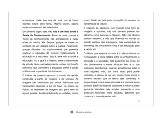 acrescentar nada aos rios de tinta que já foram         quem Platão se bate pela ocupação do espaço de
escritos sobre este tema. Mesmo assim, alguns           transmissão da virtude.
aspectos merecem ser salientados.                       A imagem de escravos, num mundo irreal feito de
Em primeiro lugar: este mito não é um mito sobre a      imagens e opiniões, não nos deveria parecer tão
Teoria do Conhecimento. Antes de mais, porque a         estranha como pareceu a Glaucon. Não nos deveria
Teoria do Conhecimento não corresponde a nada,          parecer estranho, a nós que vivemos no mundo da
antes do século XIX. Depois, porque se insere no        opinião pública, das sondagens, das campanhas de
contexto de um debate sobre a justiça. Finalmente,      marketing, de consciência cívica e de educação para
porque Sócrates diz explicitamente que pretende         a saúde, etc.
explicar a situação do homem “relativamente à           O dilema que aparece no mito é o eterno dilema da
educação e à falta dela”. Isto é, este mito é sobre a   humanidade: a tripla batalha entre o conhecimento, a
educação, ou, o que é o mesmo, sobre a transmissão      liberdade e a felicidade. Não podemos ser livres, se
da virtude, tema verdadeiramente nuclear da ﬁlosoﬁa     não conhecemos a nossa situação (isto é: o que
platónica, que considera a educação como a acção        realmente escolhemos, quando acreditamos estar a
política mais importante dos humanos.                   fazer opções), mas, por outro lado, para poder
O interior da caverna reproduz o mundo da opinião       conhecer, já temos de ser um pouco livres (como o
construída a partir de imagens e de crenças. As         primeiro escravo que se liberta das correntes). A
imagens são fabricadas por outros indivíduos que        pergunta que nunca passa de moda é a que nos leva a
transportam objectos à luz do fogo. Na Grécia de        procurar saber se estamos dispostos a trocar a nossa
Platão, os fazedores de imagens são, para além de       ignorante felicidade pela simples aspiração a uma
alguns poetas, fundamentalmente os soﬁstas, contra      (possível) felicidade mais elevada, sabendo que
                                                        corremos o risco de perder tudo.
                                                                                                          22




                                                 iBooks Author
 