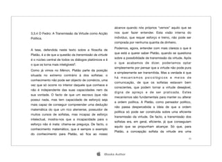 alcance quando nós próprios “vemos” aquilo que se
3.3.4 O Fedro: A Transmissão da Virtude como Acção       nos quer fazer entender. Esta visão interna do
Política.                                                indivíduo, que requer esforço e treino, não pode ser
                                                         comprada por nenhuma quantia de dinheiro.
                                                         Podemos, agora, entender com mais clareza o que é
A tese, defendida neste texto sobre a ﬁlosoﬁa de
                                                         que está a querer saber Platão, quando se questiona
Platão, é a de que a questão da transmissão da virtude
                                                         sobre a possibilidade de transmissão da virtude. Após
é o núcleo central de todos os diálogos platónicos e é
                                                         o que acabamos de dizer, poderíamos optar
o que os torna mais inteligíveis9.
                                                         simplesmente por pensar que a virtude não pode pura
Como já vimos no Ménon, Platão parte da posição
                                                         e simplesmente ser transmitida. Mas a verdade é que
situada no extremo contrário à dos soﬁstas: o
                                                         há mecanismos psicológicos e meios de
conhecimento não pode ser objecto de comércio, uma
                                                         comunicação, de que os soﬁstas estavam bem
vez que só ocorre no interior daquele que conhece e
                                                         conscientes, que podem tornar a virtude desejável,
não é independente das suas capacidades nem da
                                                         digna de apreço e de ser praticada. Estes
sua vontade. O facto de que um escravo (que não
                                                         mecanismos são fundamentais para manter ou alterar
possui nada, mas tem capacidade de esforço) seja
                                                         a ordem política. A Platão, como pensador político,
mais capaz de conseguir compreender uma dedução
                                                         não passa despercebida a ideia de que a ordem
matemática do que um rico ateniense, possuidor de
                                                         política só pode ser construída sobre uma eﬁciente
muitos cursos de soﬁstas, mas incapaz de esforço
                                                         transmissão da virtude. De facto, a transmissão dos
intelectual, mostra-nos que a incapacidade para o
                                                         soﬁstas era, em geral, eﬁciente, já que conseguiam
esforço não é inata: chama-se preguiça. De facto, o
                                                         aquilo que se propunham alcançar. Só que, para
conhecimento matemático, que é sempre o exemplo
                                                         Platão, a concepção soﬁsta da virtude era uma
do conhecimento para Platão, só ﬁca ao nosso
                                                                                                            23




                                                  iBooks Author
 
