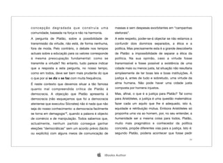 concepção degradada que construía uma                      massas e sem despesas exorbitantes em “campanhas
comunidade, baseada na força e não na harmonia.            eleitorais”.
A pergunta de Platão, sobre a possibilidade de             A este respeito, poder-se-á objectar se não estamos a
transmissão da virtude, não está, de forma nenhuma,        confundir dois domínios separados, a ética e a
fora de moda. Pelo contrário, o debate nos tempos          política. Mas precisamente esta é a grande descoberta
actuais sobre a educação para os valores corresponde       de Platão: a impossibilidade de separar a ética da
à mesma preocupação fundamental: como se                   política. Na sua opinião, caso a virtude fosse
transmite a virtude? No entanto, tudo parece indicar       transmissível e fosse possível a existência de uma
que a resposta a esta pergunta, no nosso tempo,            cidade mais ou menos justa, tal situação não resultaria
como em todos, deve ser bem mais prudente do que           simplesmente de ter boas leis e boas instituições. A
o que por aí se diz e se faz com muita frequência.         justiça é, antes de tudo e sobretudo, uma virtude da
É neste contexto que devemos situar a tão famosa           alma humana. Não pode haver uma cidade justa
quanto mal compreendida critica de Platão à                composta por homens injustos.
democracia. A objecção que Platão apresenta à              Mas, aﬁnal, o que é a justiça para Platão? Tal como
democracia (não esqueçamos que foi a democracia            para Aristóteles, a justiça é uma questão matemática:
ateniense que executou Sócrates) não é nada que não        fazer cada um aquilo que lhe é adequado, isto é,
seja do nosso conhecimento: a democracia facilmente        equidade e retribuição mútua. Embora Aristóteles só
se torna em demagogia10, quando a palavra é objecto        proponha uma via ao homem, por, no seu entender, a
de comércio e de manipulação. Todos sabemos que,           humanidade ser a mesma coisa para todos, Platão,
actualmente, nenhum partido consegue ganhar                muito mais pragmático e conhecedor da política
eleições “democráticas” sem um acordo prévio (tácito       concreta, propõe diferentes vias para a justiça. Isto é:
ou explícito) com alguns meios de comunicação de           segundo Platão, poderia acontecer que fosse pedir
                                                                                                                 24




                                                    iBooks Author
 