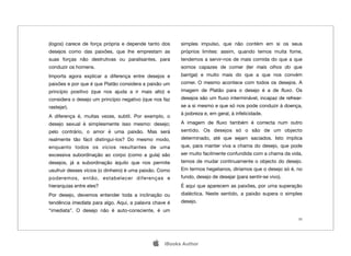 (logos) carece de força própria e depende tanto dos      simples impulso, que não contém em si os seus
desejos como das paixões, que lhe emprestam as           próprios limites: assim, quando temos muita fome,
suas forças não destrutivas ou paralisantes, para        tendemos a servir-nos de mais comida do que a que
conduzir os homens.                                      somos capazes de comer (ter mais olhos do que
Importa agora explicar a diferença entre desejos e       barriga) e muito mais do que a que nos convém
paixões e por que é que Platão considera a paixão um     comer. O mesmo acontece com todos os desejos. A
princípio positivo (que nos ajuda a ir mais alto) e      imagem de Platão para o desejo é a de ﬂuxo. Os
considera o desejo um princípio negativo (que nos faz    desejos são um ﬂuxo interminável, incapaz de refrear-
rastejar).                                               se a si mesmo e que só nos pode conduzir à doença,
                                                         à pobreza e, em geral, à infelicidade.
A diferença é, muitas vezes, subtil. Por exemplo, o
desejo sexual é simplesmente isso mesmo: desejo;         A imagem de ﬂuxo também é correcta num outro
pelo contrário, o amor é uma paixão. Mas será            sentido. Os desejos só o são de um objecto
realmente tão fácil distingui-los? Do mesmo modo,        determinado, até que sejam saciados. Isto implica
enquanto todos os vícios resultantes de uma              que, para manter viva a chama do desejo, que pode
excessiva subordinação ao corpo (como a gula) são        ser muito facilmente confundida com a chama da vida,
desejos, já a subordinação àquilo que nos permite        temos de mudar continuamente o objecto do desejo.
usufruir desses vícios (o dinheiro) é uma paixão. Como   Em termos hegelianos, diríamos que o desejo só é, no
poderemos, então, estabelecer diferenças e               fundo, desejo de desejar (para sentir-se vivo).
hierarquias entre eles?                                  É aqui que aparecem as paixões, por uma superação
Por desejo, devemos entender toda a inclinação ou        dialéctica. Neste sentido, a paixão supera o simples
tendência imediata para algo. Aqui, a palavra chave é    desejo.
“imediata”. O desejo não é auto-consciente, é um
                                                                                                            26




                                                  iBooks Author
 