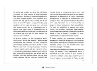 As paixões são também uma força que, não sendo           nossos actos é fundamental para uma vida
controlada, nos pode conduzir às piores desgraças.       harmonizada na sociedade; perdendo-se este respeito
Mas têm algo a seu favor: a capacidade de sacrifício.    (sentimento de vergonha ou de culpa), a sociedade
Com efeito, se para alguém é muito importante ser o      estará perdida; se, para além de respeitarmos o “que
primeiro em algo (paixão pelo sucesso), terá de ser      possa ser dito”, nos apropriarmos da virtude pública
capaz de se sacriﬁcar para o conseguir. Isto é o que a   como algo “apreciável em si mesma”, então ela
paixão tem de bom e, por isso, ajuda-nos a subir mais    surgirá em todo o seu esplendor. Assim pensa Platão.
alto, porque contém em si a capacidade para o            Por isso, faz representar as paixões pelo cavalo
esforço, que, como vimos, é fundamental para a           branco. Este princípio, comandado pelas paixões,
transmissão da virtude. Aquele que não seja capaz de     poderia parecer politicamente conservador, se não se
se sacriﬁcar por nada, que não tenha paixões, não        desse o caso de Platão o submeter ao auto-
alcançará nunca a virtude.                               conhecimento, ao conhecimento de si mesmo.
No entanto, embora, na sua componente sócio-             À Razão compete, por conseguinte, conduzir as
comunitária, a virtude seja desejada e apreciada pela    paixões com moderação e sabedoria, conjugando-as
generalidade das pessoas, ela será sobretudo             com o desejo, de modo a que a parelha de cavalos se
procurada por aqueles que queiram triunfar na vida.      mantenha coesa e que, em resultado disso, seja
Mesmo que a virtude não seja desejada por si mesma,      mantida a aspiração à perfeição.
mas pelo respeito e admiração que inspira nos outros,    Nesta descrição relata-se o que seria o ideal, segundo
a verdade é que ela será de qualquer modo muito útil     Platão, no entanto o seu pragmatismo leva-o a
para a convivência social sem que, só por isso, se       reconhecer que são poucos os que aspiram à
constitua num bom princípio moral. Dito de outro         verdadeira perfeição como algo desejável por si
modo: o respeito pelo que “seja dito” a respeito dos     mesmo. Segundo a classiﬁcação de Platão, a cada
                                                                                                             27




                                                  iBooks Author
 