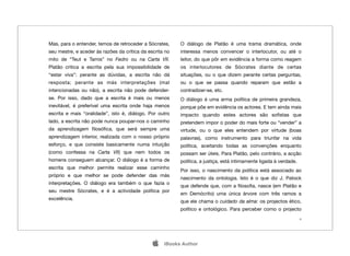 Mas, para o entender, temos de retroceder a Sócrates,     O diálogo de Platão é uma trama dramática, onde
seu mestre, e aceder às razões da crítica da escrita no   interessa menos convencer o interlocutor, ou até o
mito de “Teut e Tamis” no Fedro ou na Carta VII.          leitor, do que pôr em evidência a forma como reagem
Platão critica a escrita pela sua impossibilidade de      os interlocutores de Sócrates diante de certas
“estar viva”: perante as dúvidas, a escrita não dá        situações, ou o que dizem perante certas perguntas,
resposta; perante as más interpretações (mal              ou o que se passa quando reparam que estão a
intencionadas ou não), a escrita não pode defender-       contradizer-se, etc.
se. Por isso, dado que a escrita é mais ou menos          O diálogo é uma arma política de primeira grandeza,
inevitável, é preferível uma escrita onde haja menos      porque põe em evidência os actores. E tem ainda mais
escrita e mais “oralidade”, isto é, diálogo. Por outro    impacto quando estes actores são soﬁstas que
lado, a escrita não pode nunca poupar-nos o caminho       pretendem impor o poder do mais forte ou “vender” a
da aprendizagem ﬁlosóﬁca, que será sempre uma             virtude, ou o que eles entendem por virtude (boas
aprendizagem interior, realizada com o nosso próprio      palavras), como instrumento para triunfar na vida
esforço, e que consiste basicamente numa intuição         política, aceitando todas as convenções enquanto
(como confessa na Carta VII) que nem todos os             possam ser úteis. Para Platão, pelo contrário, a acção
homens conseguem alcançar. O diálogo é a forma de         política, a justiça, está intimamente ligada à verdade.
escrita que melhor permite realizar esse caminho
                                                          Por isso, o nascimento da política está associado ao
próprio e que melhor se pode defender das más
                                                          nascimento da ontologia. Isto é o que diz J. Patock
interpretações. O diálogo era também o que fazia o
                                                          que defende que, com a ﬁlosoﬁa, nasce (em Platão e
seu mestre Sócrates, e é a actividade política por
                                                          em Demócrito) uma única árvore com três ramos a
excelência.
                                                          que ele chama o cuidado da alma: os projectos ético,
                                                          político e ontológico. Para perceber como o projecto
                                                                                                                    4




                                                   iBooks Author
 