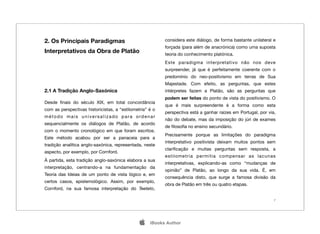 2. Os Principais Paradigmas                               considera este diálogo, de forma bastante unilateral e
                                                          forçada (para além de anacrónica) como uma suposta
Interpretativos da Obra de Platão                         teoria do conhecimento platónica.
                                                          Este paradigma interpretativo não nos deve
                                                          surpreender, já que é perfeitamente coerente com o
                                                          predomínio do neo-positivismo em terras de Sua
                                                          Majestade. Com efeito, as perguntas, que estes
2.1 A Tradição Anglo-Saxónica                             intérpretes fazem a Platão, são as perguntas que
                                                          podem ser feitas do ponto de vista do positivismo. O
Desde ﬁnais do século XIX, em total concordância
                                                          que é mais surpreendente é a forma como esta
com as perspectivas historicistas, a “estilometria” é o
                                                          perspectiva está a ganhar raízes em Portugal, por via,
método mais universalizado para ordenar
                                                          não do debate, mas da imposição do júri de exames
sequencialmente os diálogos de Platão, de acordo
                                                          de ﬁlosoﬁa no ensino secundário.
com o momento cronológico em que foram escritos.
                                                          Precisamente porque as limitações do paradigma
Este método acabou por ser a panaceia para a
                                                          interpretativo positivista deixam muitos pontos sem
tradição analítica anglo-saxónica, representada, neste
                                                          clariﬁcação e muitas perguntas sem resposta, a
aspecto, por exemplo, por Cornford.
                                                          estilometria permitia compensar as lacunas
À partida, esta tradição anglo-saxónica elabora a sua
                                                          interpretativas, explicando-as como “mudanças de
interpretação, centrando-a na fundamentação da
                                                          opinião” de Platão, ao longo da sua vida. É, em
Teoria das Ideias de um ponto de vista lógico e, em
                                                          consequência disto, que surge a famosa divisão da
certos casos, epistemológico. Assim, por exemplo,
                                                          obra de Platão em três ou quatro etapas.
Cornford, na sua famosa interpretação do Teeteto,

                                                                                                               7




                                                   iBooks Author
 