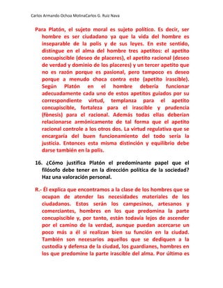 Carlos Armando Ochoa MolinaCarlos G. Ruiz Nava


  Para Platón, el sujeto moral es sujeto político. Es decir, ser
    hombre es ser ciudadano ya que la vida del hombre es
    inseparable de la polis y de sus leyes. En este sentido,
    distingue en el alma del hombre tres apetitos: el apetito
    concupiscible (deseo de placeres), el apetito racional (deseo
    de verdad y dominio de los placeres) y un tercer apetito que
    no es razón porque es pasional, pero tampoco es deseo
    porque a menudo choca contra este (apetito irascible).
    Según Platón en el hombre debería funcionar
    adecuadamente cada uno de estos apetitos guiados por su
    correspondiente virtud, templanza para el apetito
    concupiscible, fortaleza para el irascible y prudencia
    (fònesis) para el racional. Además todas ellas deberían
    relacionarse armónicamente de tal forma que el apetito
    racional controle a los otros dos. La virtud regulativa que se
    encargaría del buen funcionamiento del todo sería la
    justicia. Entonces esta misma distinción y equilibrio debe
    darse también en la polis.

  16. ¿Cómo justifica Platón el predominante papel que el
     filósofo debe tener en la dirección política de la sociedad?
     Haz una valoración personal.

  R.- Él explica que encontramos a la clase de los hombres que se
     ocupan de atender las necesidades materiales de los
     ciudadanos. Estos serán los campesinos, artesanos y
     comerciantes, hombres en los que predomina la parte
     concupiscible y, por tanto, están todavía lejos de ascender
     por el camino de la verdad, aunque puedan acercarse un
     poco más a él si realizan bien su función en la ciudad.
     También son necesarios aquellos que se dediquen a la
     custodia y defensa de la ciudad, los guardianes, hombres en
     los que predomine la parte irascible del alma. Por último es
 